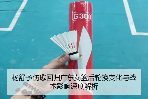 杨舒予伤愈回归广东女篮后轮换变化与战术影响深度解析